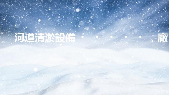 河道清淤設備，廠家專業(yè)保障水質清潔